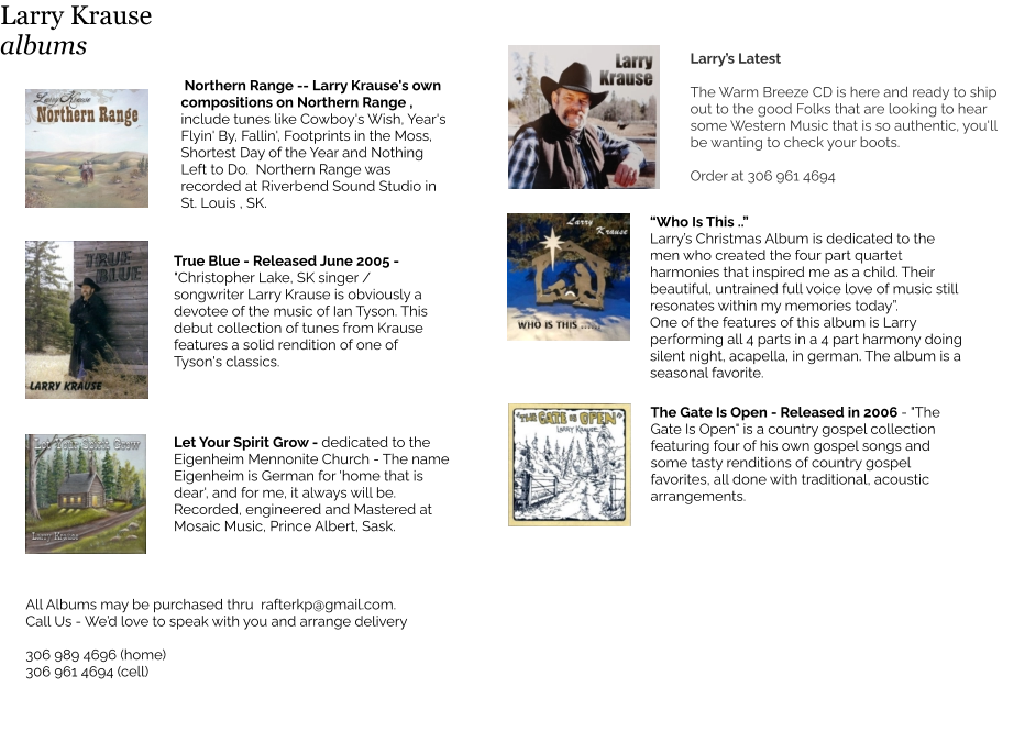 Northern Range -- Larry Krause's own compositions on Northern Range , include tunes like Cowboy's Wish, Year's Flyin' By, Fallin', Footprints in the Moss, Shortest Day of the Year and Nothing Left to Do.  Northern Range was recorded at Riverbend Sound Studio in St. Louis , SK.  True Blue - Released June 2005 - "Christopher Lake, SK singer / songwriter Larry Krause is obviously a devotee of the music of Ian Tyson. This debut collection of tunes from Krause features a solid rendition of one of Tyson's classics. All Albums may be purchased thru  rafterkp@gmail.com.  Call Us - We’d love to speak with you and arrange delivery  306 989 4696 (home) 306 961 4694 (cell) Larry’s Latest  The Warm Breeze CD is here and ready to ship out to the good Folks that are looking to hear some Western Music that is so authentic, you'll be wanting to check your boots.  Order at 306 961 4694  The Gate Is Open - Released in 2006 - "The Gate Is Open" is a country gospel collection featuring four of his own gospel songs and some tasty renditions of country gospel favorites, all done with traditional, acoustic arrangements.    “Who Is This ..”  Larry’s Christmas Album is dedicated to the men who created the four part quartet harmonies that inspired me as a child. Their beautiful, untrained full voice love of music still resonates within my memories today”. One of the features of this album is Larry performing all 4 parts in a 4 part harmony doing silent night, acapella, in german. The album is a seasonal favorite.   Let Your Spirit Grow - dedicated to the  Eigenheim Mennonite Church - The name Eigenheim is German for 'home that is dear', and for me, it always will be.  Recorded, engineered and Mastered at Mosaic Music, Prince Albert, Sask.  Larry Krause albums