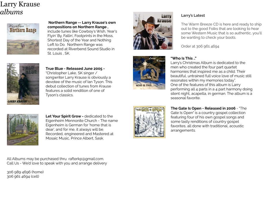 Northern Range -- Larry Krause's own compositions on Northern Range , include tunes like Cowboy's Wish, Year's Flyin' By, Fallin', Footprints in the Moss, Shortest Day of the Year and Nothing Left to Do.  Northern Range was recorded at Riverbend Sound Studio in St. Louis , SK.  True Blue - Released June 2005 - "Christopher Lake, SK singer / songwriter Larry Krause is obviously a devotee of the music of Ian Tyson. This debut collection of tunes from Krause features a solid rendition of one of Tyson's classics. All Albums may be purchased thru  rafterkp@gmail.com.  Call Us - We’d love to speak with you and arrange delivery  306 989 4696 (home) 306 961 4694 (cell) Larry’s Latest  The Warm Breeze CD is here and ready to ship out to the good Folks that are looking to hear some Western Music that is so authentic, you'll be wanting to check your boots.  Order at 306 961 4694  The Gate Is Open - Released in 2006 - "The Gate Is Open" is a country gospel collection featuring four of his own gospel songs and some tasty renditions of country gospel favorites, all done with traditional, acoustic arrangements.    “Who Is This ..”  Larry’s Christmas Album is dedicated to the men who created the four part quartet harmonies that inspired me as a child. Their beautiful, untrained full voice love of music still resonates within my memories today”. One of the features of this album is Larry performing all 4 parts in a 4 part harmony doing silent night, acapella, in german. The album is a seasonal favorite.   Let Your Spirit Grow - dedicated to the  Eigenheim Mennonite Church - The name Eigenheim is German for 'home that is dear', and for me, it always will be.  Recorded, engineered and Mastered at Mosaic Music, Prince Albert, Sask.  Larry Krause albums