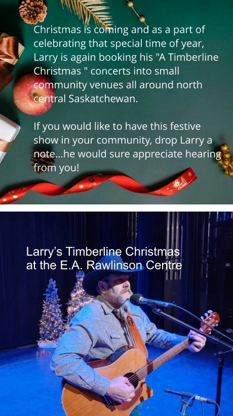 Christmas is coming and as a part of celebrating that special time of year, Larry is again booking his "A Timberline Christmas " concerts into small community venues all around north central Saskatchewan.    If you would like to have this festive show in your community, drop Larry a note...he would sure appreciate hearing from you! Larry’s Timberline Christmas at the E.A. Rawlinson Centre